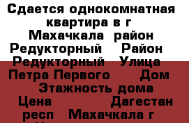 Сдается однокомнатная квартира в г. Махачкала, район Редукторный. › Район ­ Редукторный › Улица ­ Петра Первого 50 › Дом ­ 50 › Этажность дома ­ 9 › Цена ­ 11 000 - Дагестан респ., Махачкала г. Недвижимость » Квартиры аренда   . Дагестан респ.,Махачкала г.